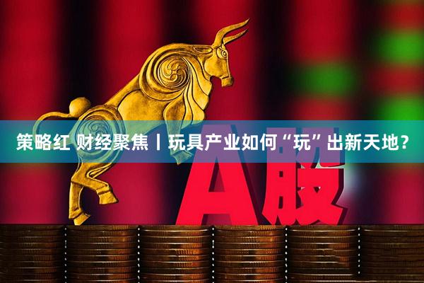 策略红 财经聚焦丨玩具产业如何“玩”出新天地？