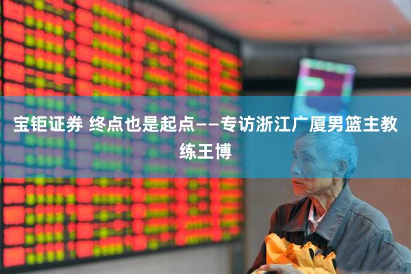 宝钜证券 终点也是起点——专访浙江广厦男篮主教练王博