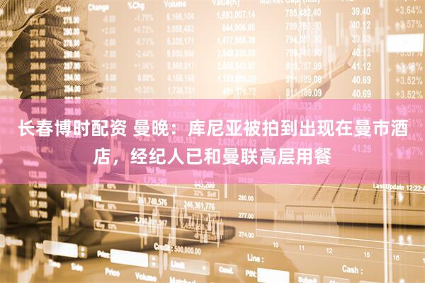 长春博时配资 曼晚：库尼亚被拍到出现在曼市酒店，经纪人已和曼联高层用餐