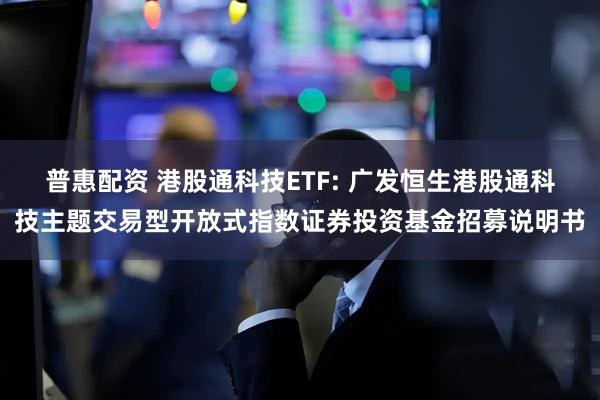 普惠配资 港股通科技ETF: 广发恒生港股通科技主题交易型开放式指数证券投资基金招募说明书