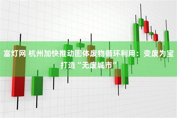 富灯网 杭州加快推动固体废物循环利用：变废为宝打造“无废城市”