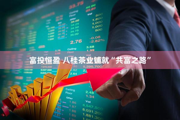 富投恒盈 八桂茶业铺就“共富之路”