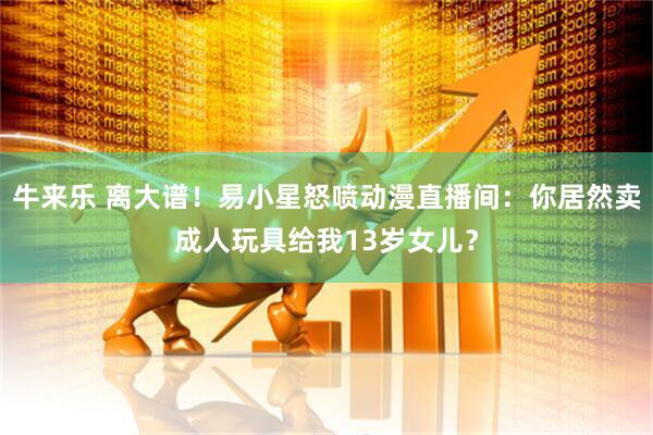 牛来乐 离大谱！易小星怒喷动漫直播间：你居然卖成人玩具给我13岁女儿？