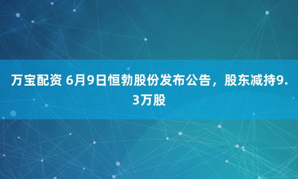 万宝配资 6月9日恒勃股份发布公告，股东减持9.3万股