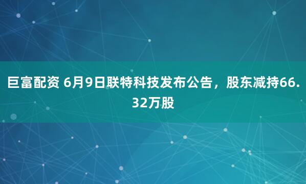 巨富配资 6月9日联特科技发布公告，股东减持66.32万股
