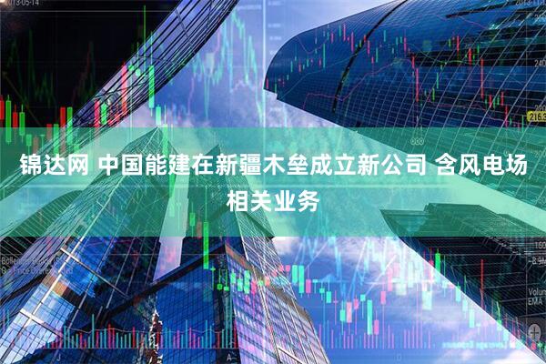 锦达网 中国能建在新疆木垒成立新公司 含风电场相关业务