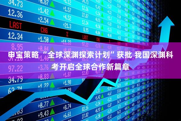 申宝策略 “全球深渊探索计划”获批 我国深渊科考开启全球合作新篇章