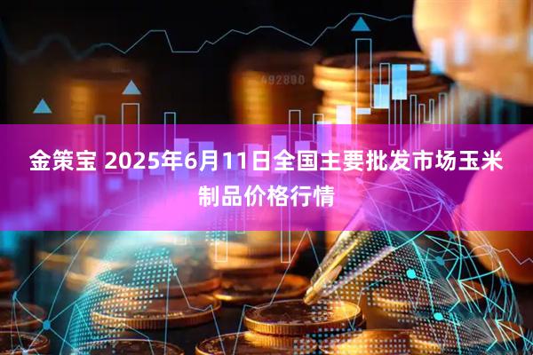 金策宝 2025年6月11日全国主要批发市场玉米制品价格行情