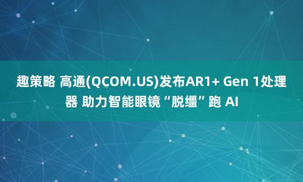 趣策略 高通(QCOM.US)发布AR1+ Gen 1处理器 助力智能眼镜“脱缰”跑 AI