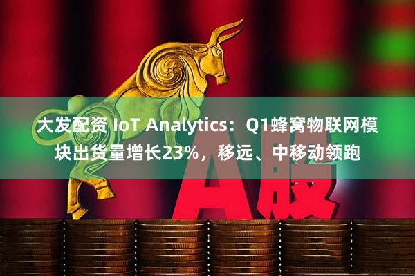 大发配资 IoT Analytics：Q1蜂窝物联网模块出货量增长23%，移远、中移动领跑