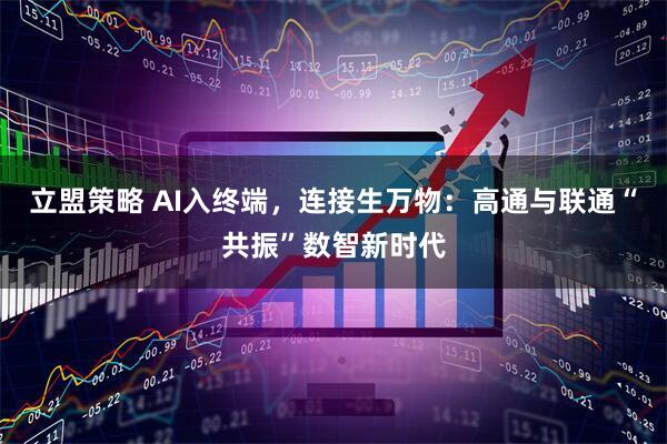 立盟策略 AI入终端，连接生万物：高通与联通“共振”数智新时代