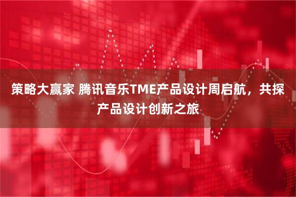 策略大赢家 腾讯音乐TME产品设计周启航，共探产品设计创新之旅