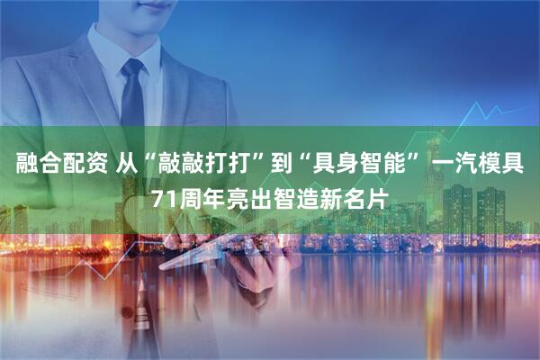融合配资 从“敲敲打打”到“具身智能” 一汽模具71周年亮出智造新名片