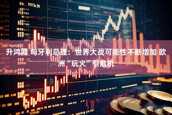 升鸿网 匈牙利总理：世界大战可能性不断增加 欧洲“玩火”引危机