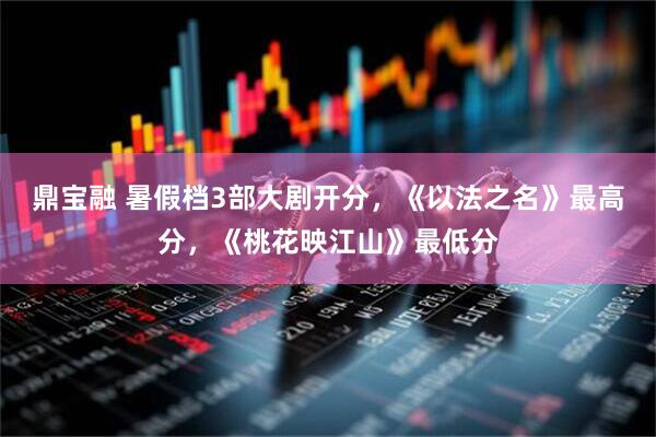 鼎宝融 暑假档3部大剧开分，《以法之名》最高分，《桃花映江山》最低分
