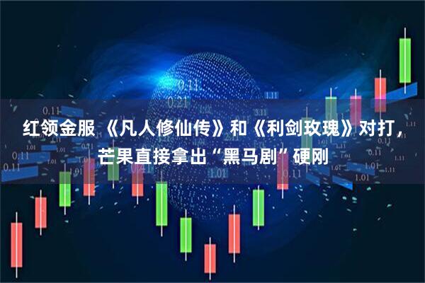 红领金服 《凡人修仙传》和《利剑玫瑰》对打，芒果直接拿出“黑马剧”硬刚