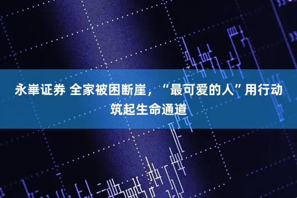 永崋证券 全家被困断崖，“最可爱的人”用行动筑起生命通道