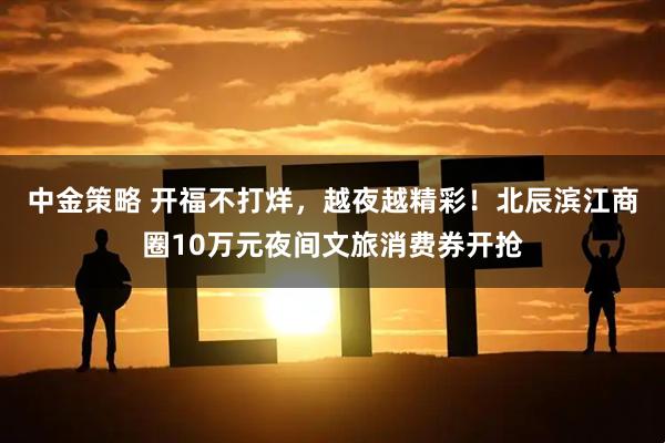 中金策略 开福不打烊，越夜越精彩！北辰滨江商圈10万元夜间文旅消费券开抢