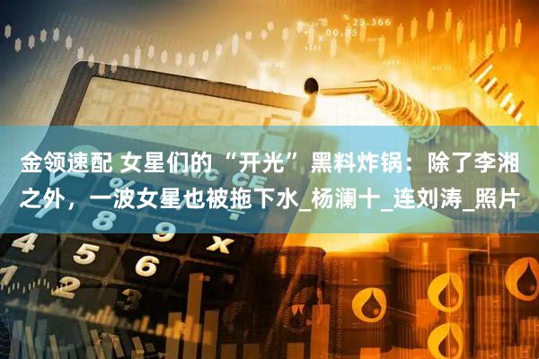 金领速配 女星们的 “开光” 黑料炸锅：除了李湘之外，一波女星也被拖下水_杨澜十_连刘涛_照片