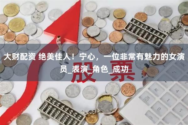 大财配资 绝美佳人！宁心，一位非常有魅力的女演员_表演_角色_成功