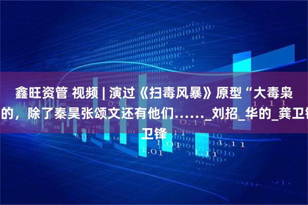 鑫旺资管 视频 | 演过《扫毒风暴》原型“大毒枭”的，除了秦昊张颂文还有他们……_刘招_华的_龚卫锋