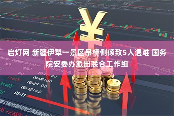 启灯网 新疆伊犁一景区吊桥侧倾致5人遇难 国务院安委办派出联合工作组