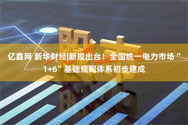 亿鑫网 新华财经|新规出台！全国统一电力市场“1+6”基础规则体系初步建成