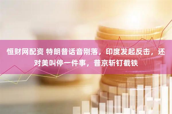 恒财网配资 特朗普话音刚落，印度发起反击，还对美叫停一件事，普京斩钉截铁