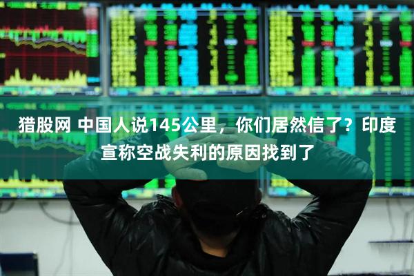 猎股网 中国人说145公里，你们居然信了？印度宣称空战失利的原因找到了