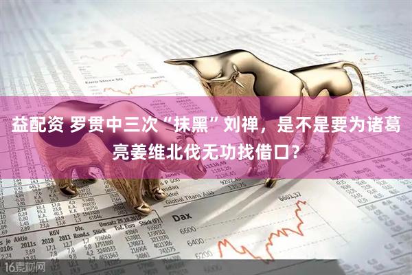 益配资 罗贯中三次“抹黑”刘禅，是不是要为诸葛亮姜维北伐无功找借口？