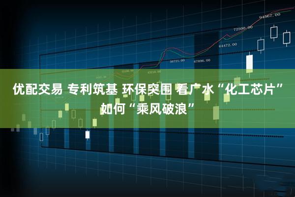 优配交易 专利筑基 环保突围 看广水“化工芯片”如何“乘风破浪”