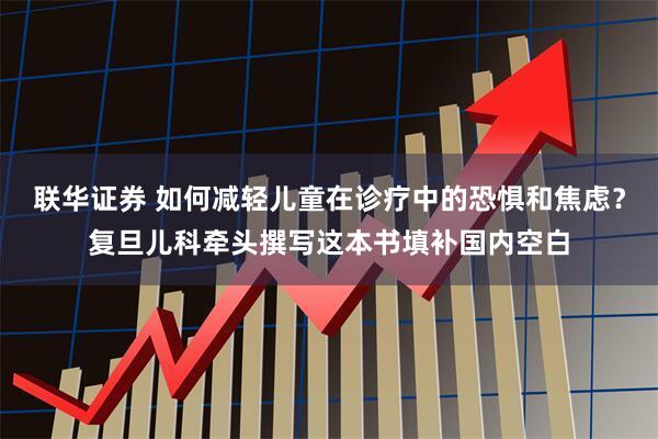 联华证券 如何减轻儿童在诊疗中的恐惧和焦虑？复旦儿科牵头撰写这本书填补国内空白