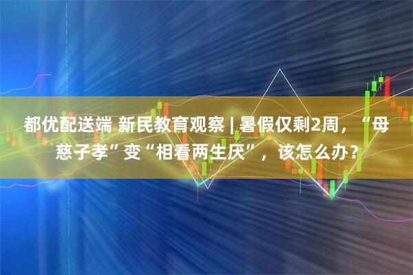 都优配送端 新民教育观察 | 暑假仅剩2周，“母慈子孝”变“相看两生厌”，该怎么办？