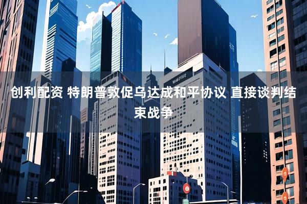 创利配资 特朗普敦促乌达成和平协议 直接谈判结束战争