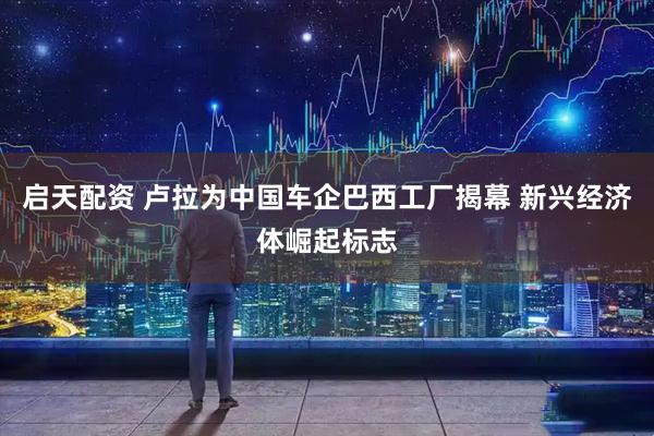 启天配资 卢拉为中国车企巴西工厂揭幕 新兴经济体崛起标志