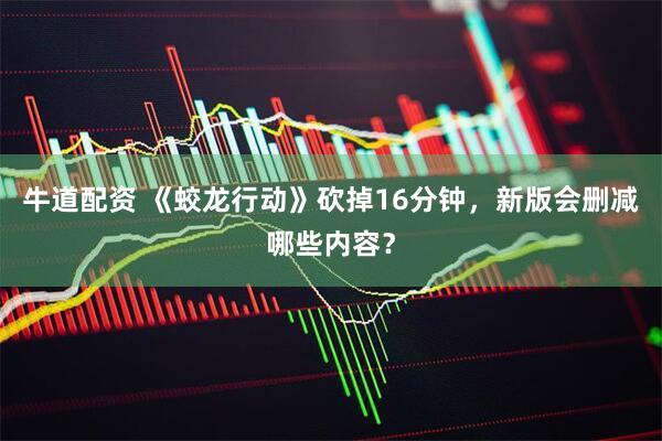 牛道配资 《蛟龙行动》砍掉16分钟，新版会删减哪些内容？