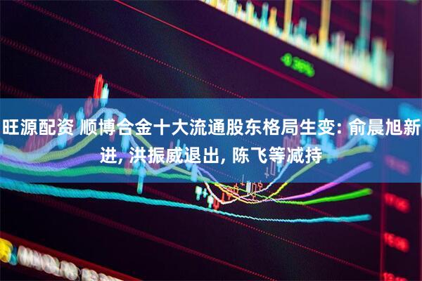 旺源配资 顺博合金十大流通股东格局生变: 俞晨旭新进, 洪振威退出, 陈飞等减持