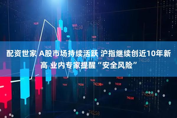配资世家 A股市场持续活跃 沪指继续创近10年新高 业内专家提醒“安全风险”