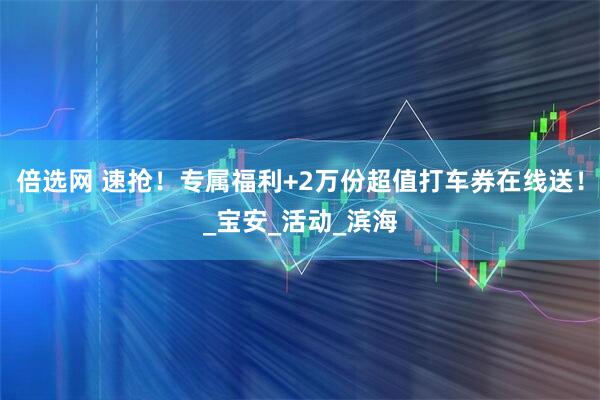 倍选网 速抢！专属福利+2万份超值打车券在线送！_宝安_活动_滨海