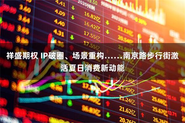 祥盛期权 IP破圈、场景重构……南京路步行街激活夏日消费新动能