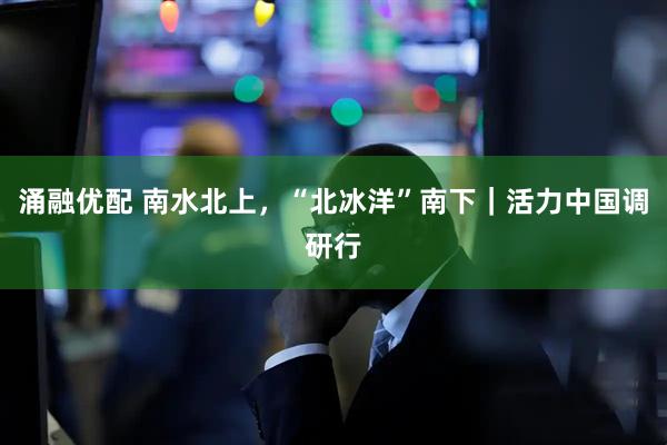 涌融优配 南水北上，“北冰洋”南下｜活力中国调研行