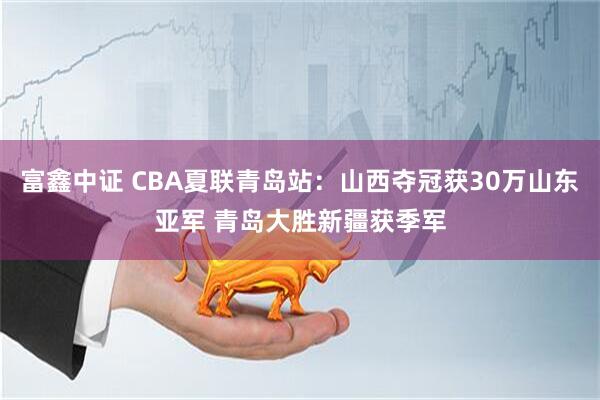 富鑫中证 CBA夏联青岛站：山西夺冠获30万山东亚军 青岛大胜新疆获季军