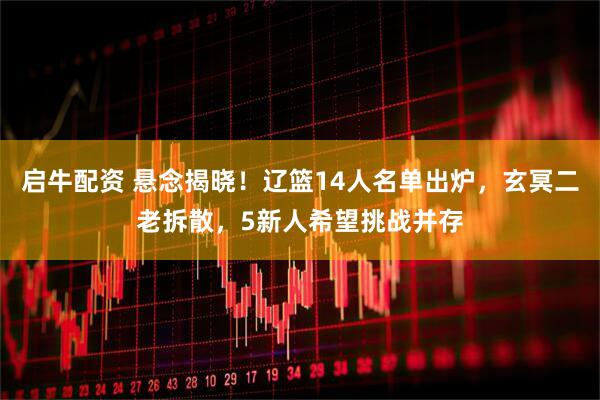 启牛配资 悬念揭晓！辽篮14人名单出炉，玄冥二老拆散，5新人希望挑战并存