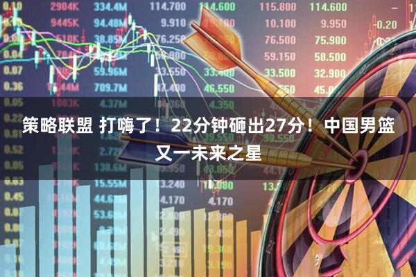 策略联盟 打嗨了！22分钟砸出27分！中国男篮又一未来之星