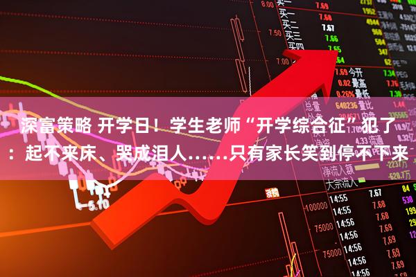 深富策略 开学日！学生老师“开学综合征”犯了：起不来床、哭成泪人……只有家长笑到停不下来
