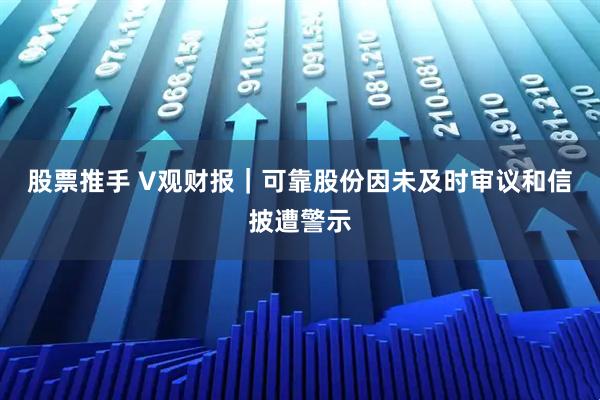 股票推手 V观财报｜可靠股份因未及时审议和信披遭警示