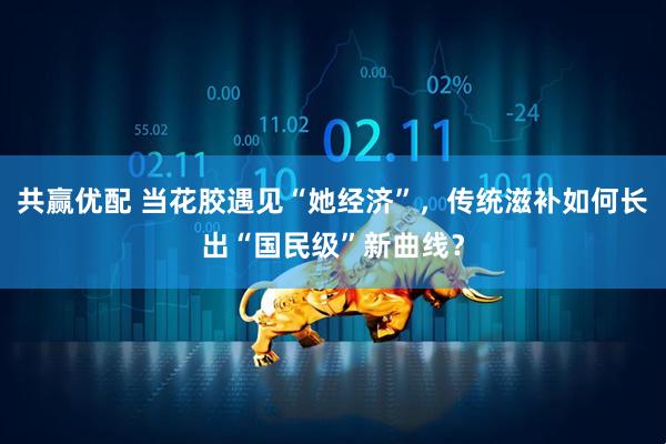 共赢优配 当花胶遇见“她经济”，传统滋补如何长出“国民级”新曲线？