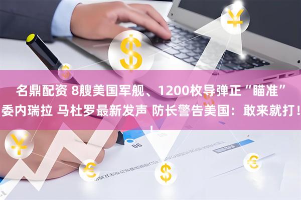 名鼎配资 8艘美国军舰、1200枚导弹正“瞄准”委内瑞拉 马杜罗最新发声 防长警告美国：敢来就打！