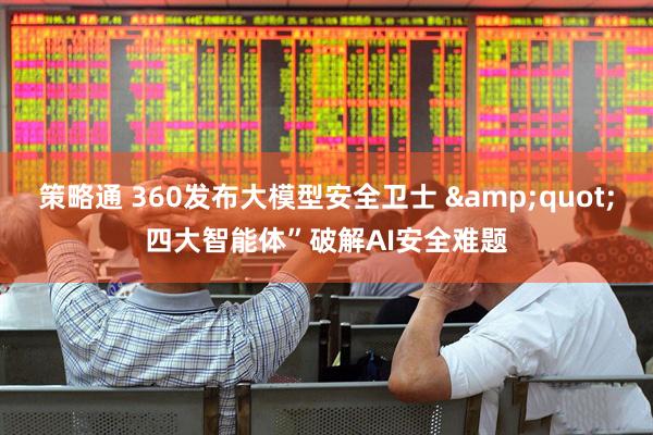 策略通 360发布大模型安全卫士 &quot;四大智能体”破解AI安全难题