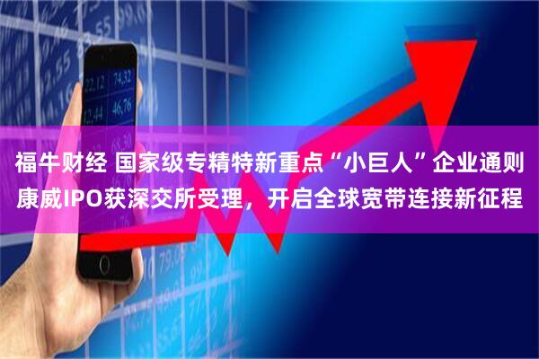 福牛财经 国家级专精特新重点“小巨人”企业通则康威IPO获深交所受理，开启全球宽带连接新征程